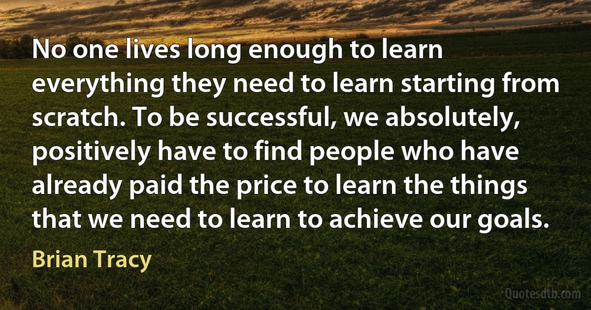 No one lives long enough to learn everything they need to learn starting from scratch. To be successful, we absolutely, positively have to find people who have already paid the price to learn the things that we need to learn to achieve our goals. (Brian Tracy)