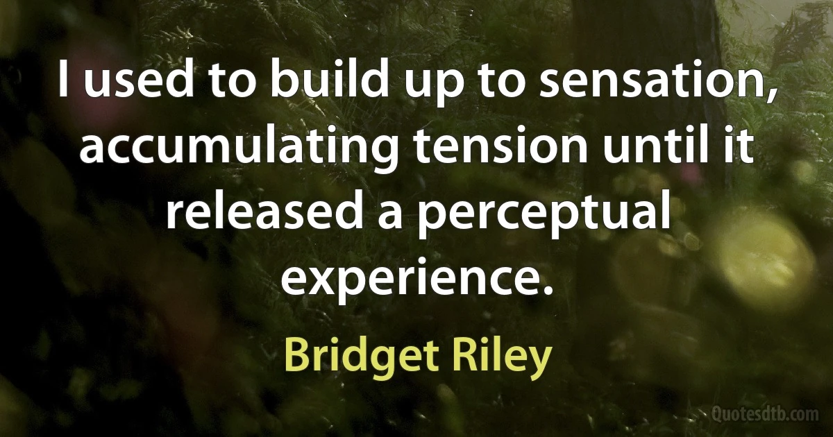 I used to build up to sensation, accumulating tension until it released a perceptual experience. (Bridget Riley)