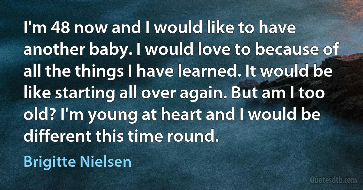 I'm 48 now and I would like to have another baby. I would love to because of all the things I have learned. It would be like starting all over again. But am I too old? I'm young at heart and I would be different this time round. (Brigitte Nielsen)