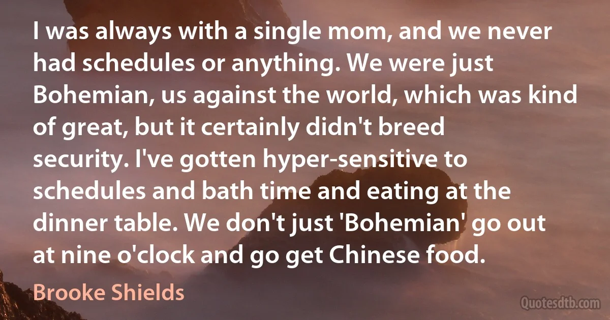 I was always with a single mom, and we never had schedules or anything. We were just Bohemian, us against the world, which was kind of great, but it certainly didn't breed security. I've gotten hyper-sensitive to schedules and bath time and eating at the dinner table. We don't just 'Bohemian' go out at nine o'clock and go get Chinese food. (Brooke Shields)