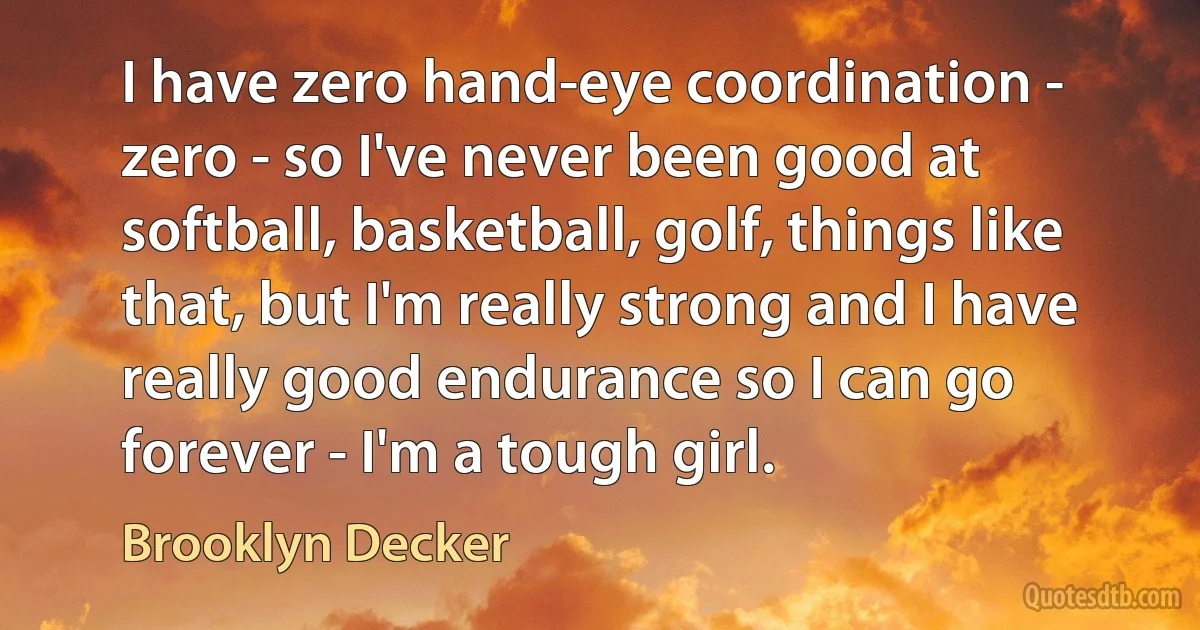 I have zero hand-eye coordination - zero - so I've never been good at softball, basketball, golf, things like that, but I'm really strong and I have really good endurance so I can go forever - I'm a tough girl. (Brooklyn Decker)