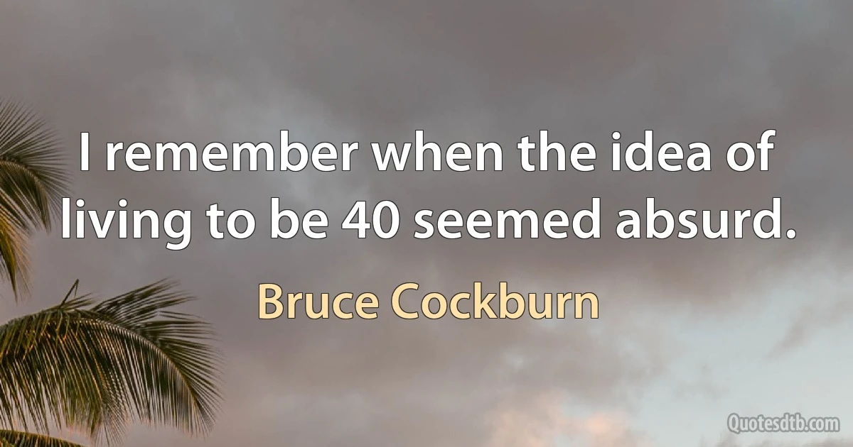 I remember when the idea of living to be 40 seemed absurd. (Bruce Cockburn)