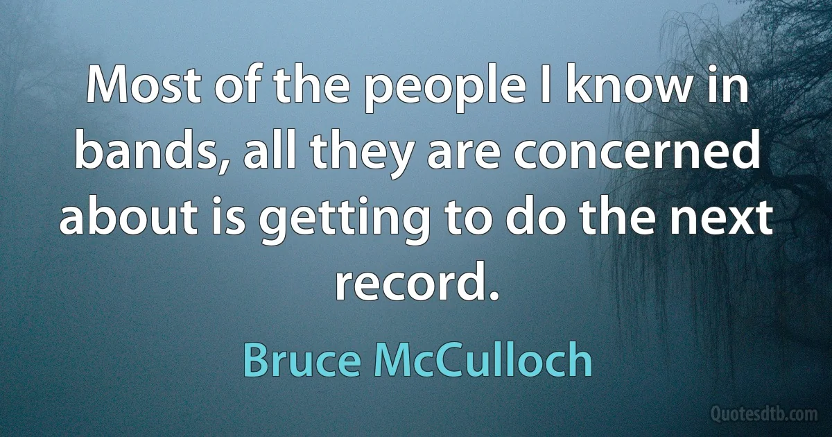 Most of the people I know in bands, all they are concerned about is getting to do the next record. (Bruce McCulloch)