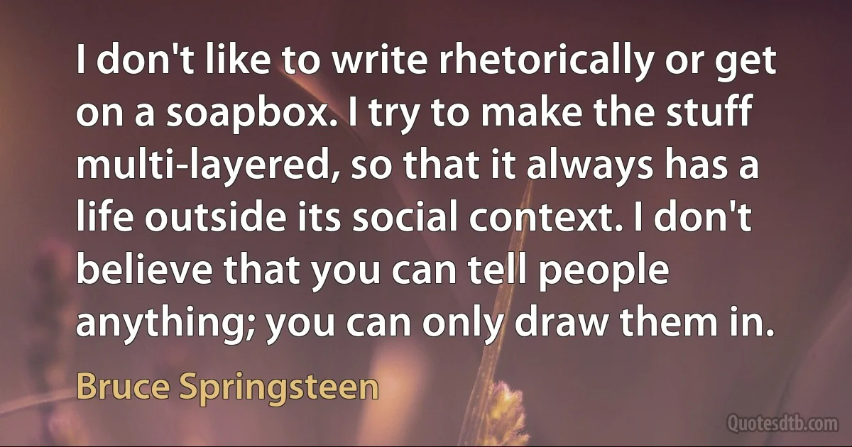 I don't like to write rhetorically or get on a soapbox. I try to make the stuff multi-layered, so that it always has a life outside its social context. I don't believe that you can tell people anything; you can only draw them in. (Bruce Springsteen)