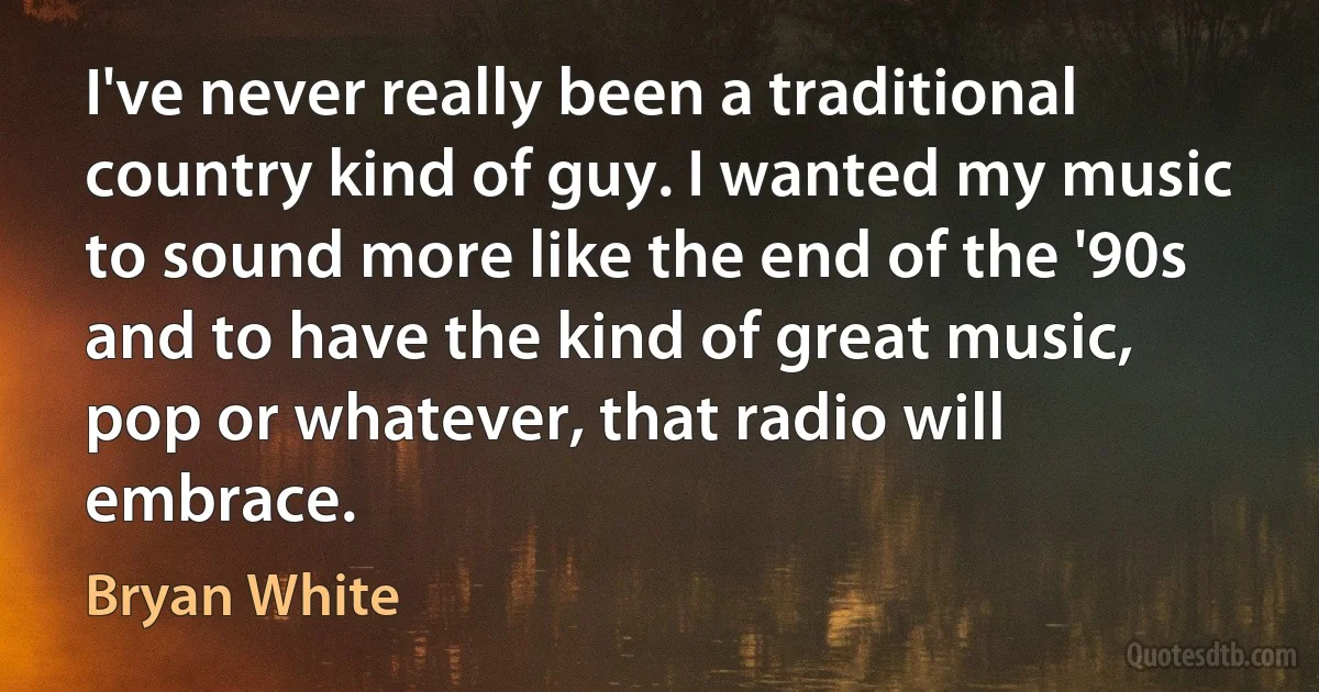 I've never really been a traditional country kind of guy. I wanted my music to sound more like the end of the '90s and to have the kind of great music, pop or whatever, that radio will embrace. (Bryan White)