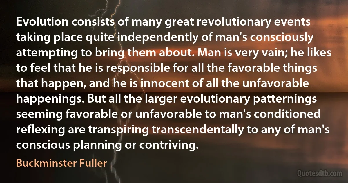 Evolution consists of many great revolutionary events taking place quite independently of man's consciously attempting to bring them about. Man is very vain; he likes to feel that he is responsible for all the favorable things that happen, and he is innocent of all the unfavorable happenings. But all the larger evolutionary patternings seeming favorable or unfavorable to man's conditioned reflexing are transpiring transcendentally to any of man's conscious planning or contriving. (Buckminster Fuller)