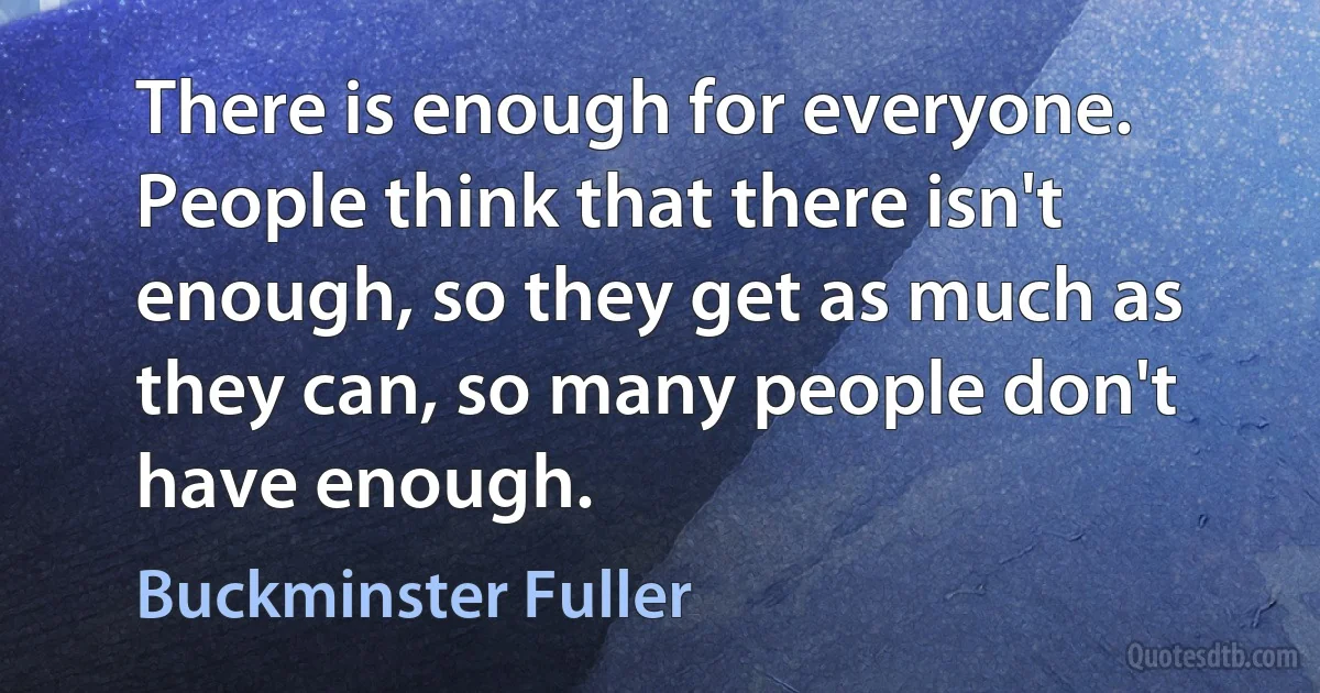 There is enough for everyone. People think that there isn't enough, so they get as much as they can, so many people don't have enough. (Buckminster Fuller)