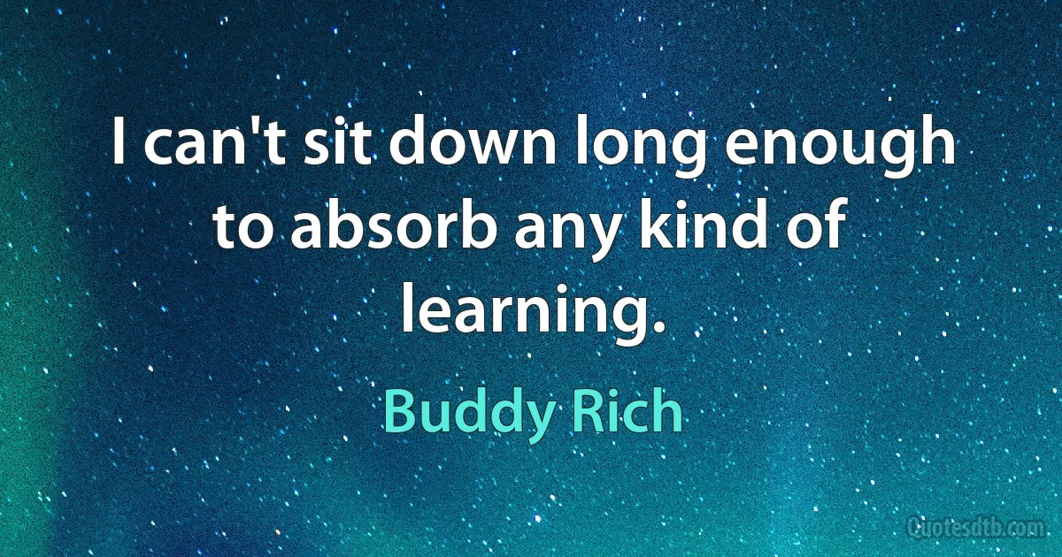 I can't sit down long enough to absorb any kind of learning. (Buddy Rich)