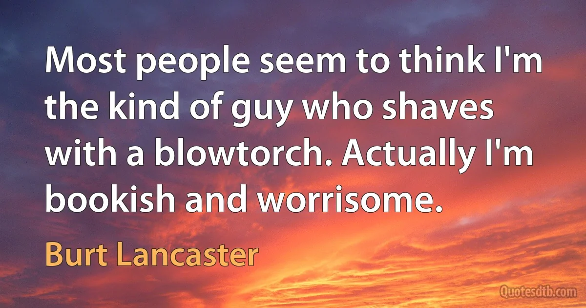 Most people seem to think I'm the kind of guy who shaves with a blowtorch. Actually I'm bookish and worrisome. (Burt Lancaster)