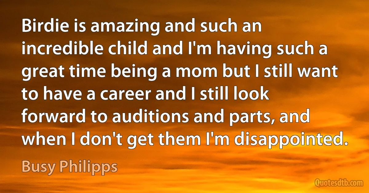 Birdie is amazing and such an incredible child and I'm having such a great time being a mom but I still want to have a career and I still look forward to auditions and parts, and when I don't get them I'm disappointed. (Busy Philipps)