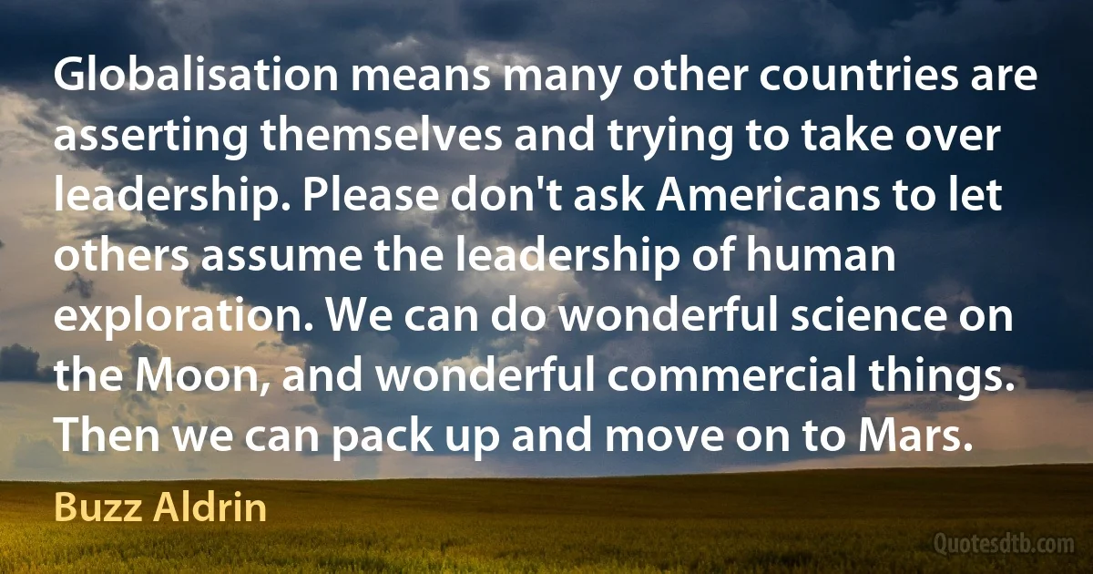 Globalisation means many other countries are asserting themselves and trying to take over leadership. Please don't ask Americans to let others assume the leadership of human exploration. We can do wonderful science on the Moon, and wonderful commercial things. Then we can pack up and move on to Mars. (Buzz Aldrin)