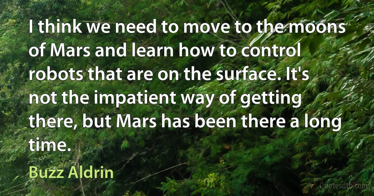 I think we need to move to the moons of Mars and learn how to control robots that are on the surface. It's not the impatient way of getting there, but Mars has been there a long time. (Buzz Aldrin)