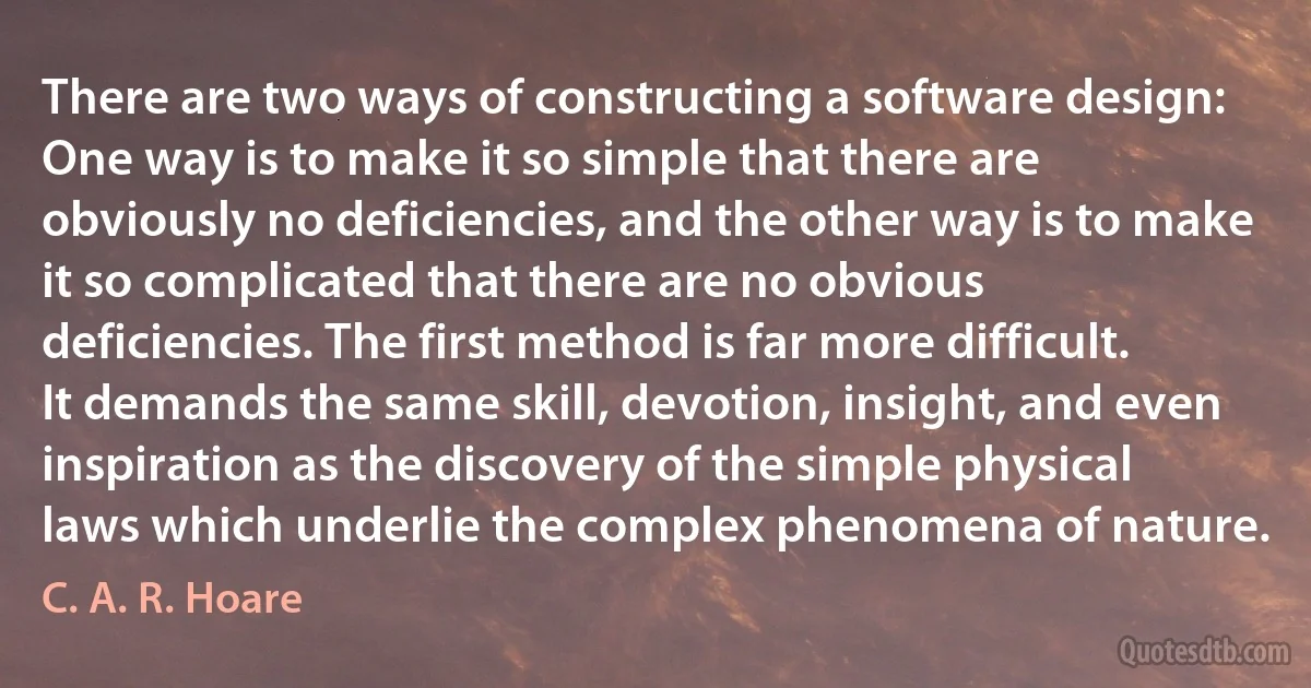 There are two ways of constructing a software design: One way is to make it so simple that there are obviously no deficiencies, and the other way is to make it so complicated that there are no obvious deficiencies. The first method is far more difficult. It demands the same skill, devotion, insight, and even inspiration as the discovery of the simple physical laws which underlie the complex phenomena of nature. (C. A. R. Hoare)