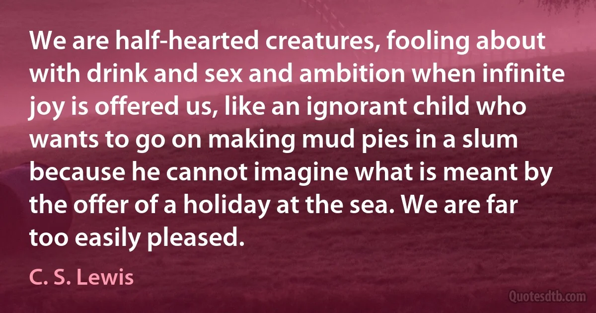 We are half-hearted creatures, fooling about with drink and sex and ambition when infinite joy is offered us, like an ignorant child who wants to go on making mud pies in a slum because he cannot imagine what is meant by the offer of a holiday at the sea. We are far too easily pleased. (C. S. Lewis)