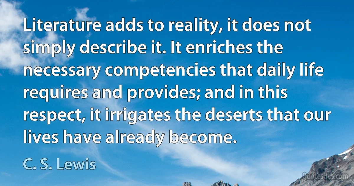 Literature adds to reality, it does not simply describe it. It enriches the necessary competencies that daily life requires and provides; and in this respect, it irrigates the deserts that our lives have already become. (C. S. Lewis)