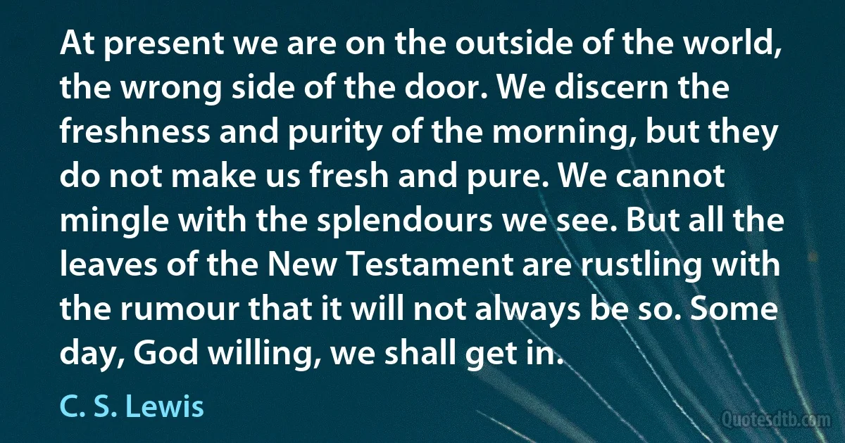 At present we are on the outside of the world, the wrong side of the door. We discern the freshness and purity of the morning, but they do not make us fresh and pure. We cannot mingle with the splendours we see. But all the leaves of the New Testament are rustling with the rumour that it will not always be so. Some day, God willing, we shall get in. (C. S. Lewis)