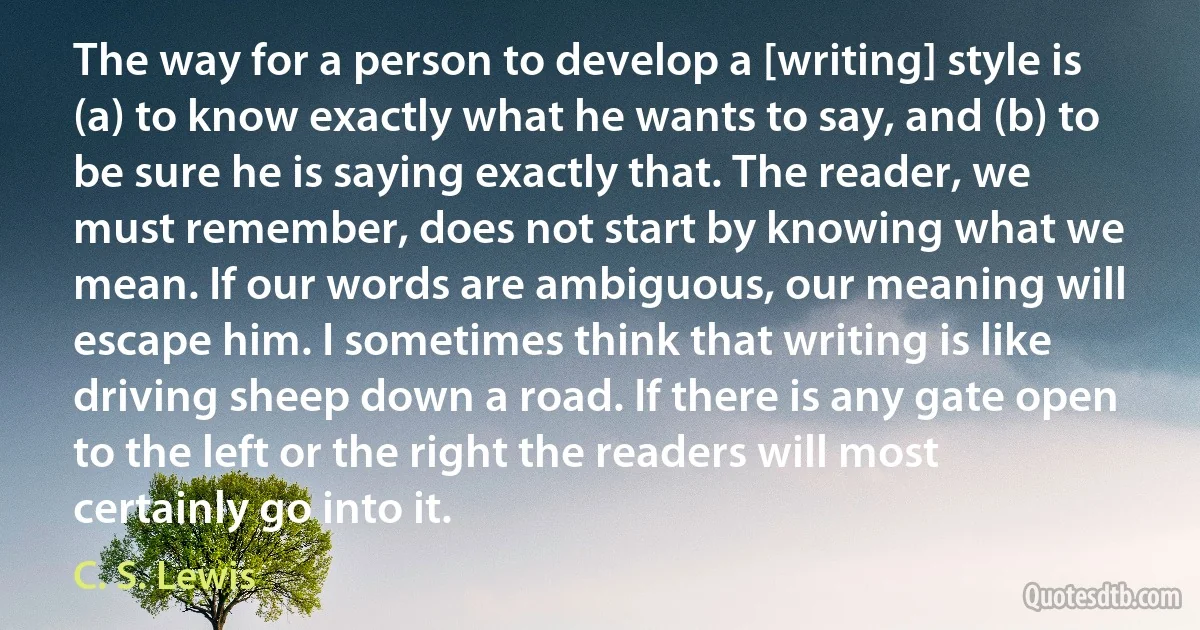 The way for a person to develop a [writing] style is (a) to know exactly what he wants to say, and (b) to be sure he is saying exactly that. The reader, we must remember, does not start by knowing what we mean. If our words are ambiguous, our meaning will escape him. I sometimes think that writing is like driving sheep down a road. If there is any gate open to the left or the right the readers will most certainly go into it. (C. S. Lewis)