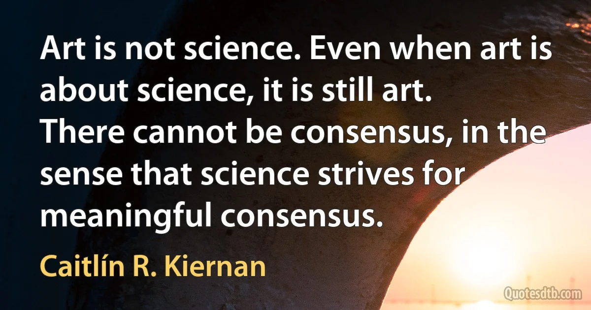 Art is not science. Even when art is about science, it is still art. There cannot be consensus, in the sense that science strives for meaningful consensus. (Caitlín R. Kiernan)