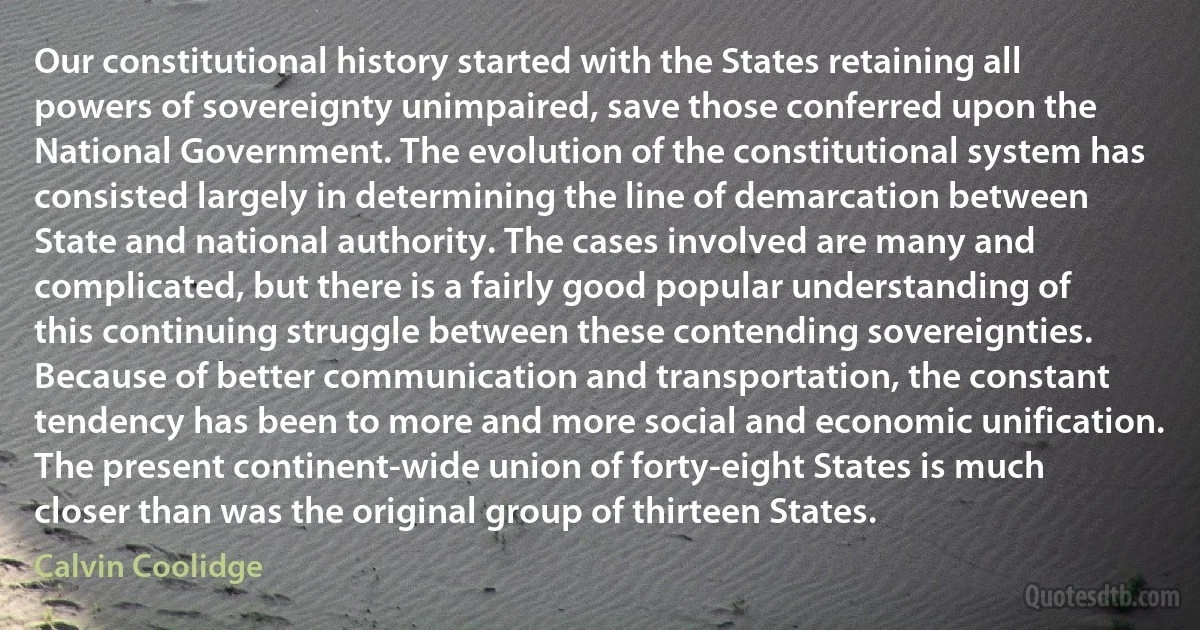 Our constitutional history started with the States retaining all powers of sovereignty unimpaired, save those conferred upon the National Government. The evolution of the constitutional system has consisted largely in determining the line of demarcation between State and national authority. The cases involved are many and complicated, but there is a fairly good popular understanding of this continuing struggle between these contending sovereignties. Because of better communication and transportation, the constant tendency has been to more and more social and economic unification. The present continent-wide union of forty-eight States is much closer than was the original group of thirteen States. (Calvin Coolidge)