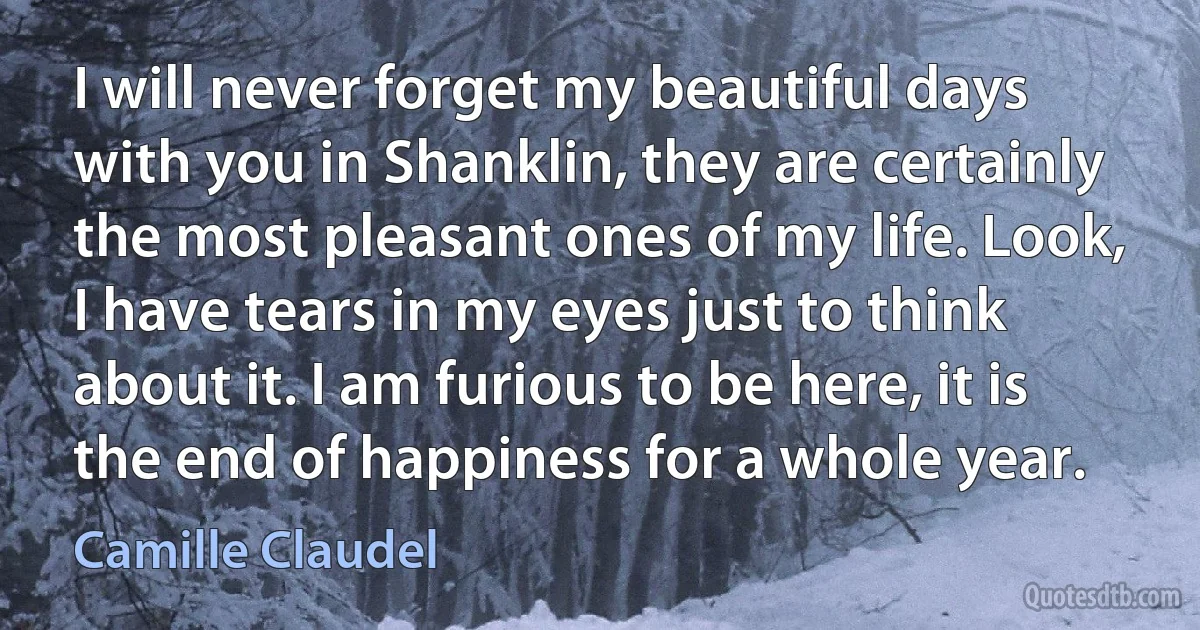 I will never forget my beautiful days with you in Shanklin, they are certainly the most pleasant ones of my life. Look, I have tears in my eyes just to think about it. I am furious to be here, it is the end of happiness for a whole year. (Camille Claudel)