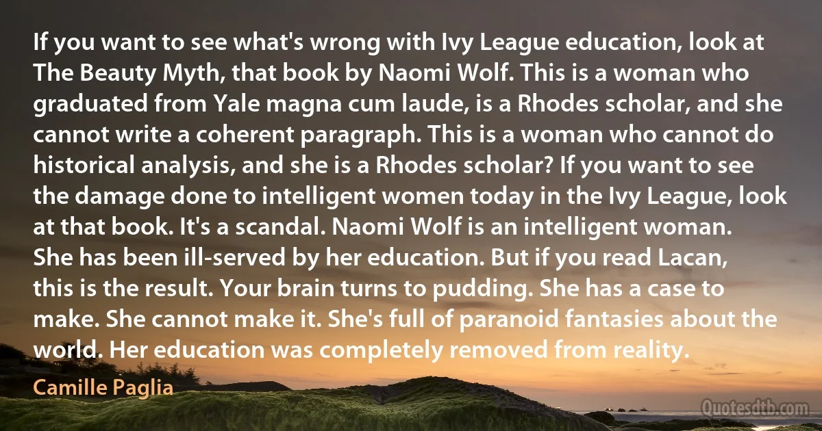 If you want to see what's wrong with Ivy League education, look at The Beauty Myth, that book by Naomi Wolf. This is a woman who graduated from Yale magna cum laude, is a Rhodes scholar, and she cannot write a coherent paragraph. This is a woman who cannot do historical analysis, and she is a Rhodes scholar? If you want to see the damage done to intelligent women today in the Ivy League, look at that book. It's a scandal. Naomi Wolf is an intelligent woman. She has been ill-served by her education. But if you read Lacan, this is the result. Your brain turns to pudding. She has a case to make. She cannot make it. She's full of paranoid fantasies about the world. Her education was completely removed from reality. (Camille Paglia)