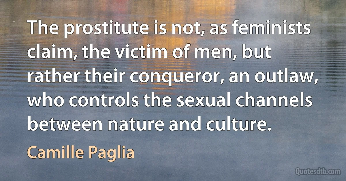 The prostitute is not, as feminists claim, the victim of men, but rather their conqueror, an outlaw, who controls the sexual channels between nature and culture. (Camille Paglia)