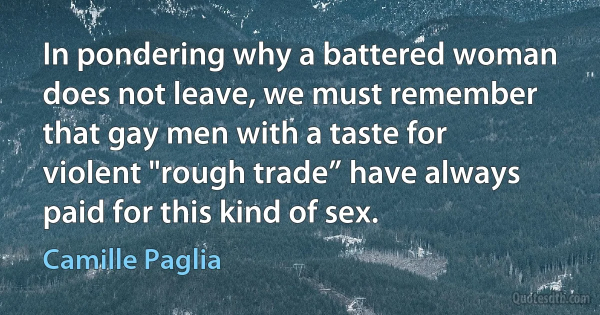 In pondering why a battered woman does not leave, we must remember that gay men with a taste for violent "rough trade” have always paid for this kind of sex. (Camille Paglia)