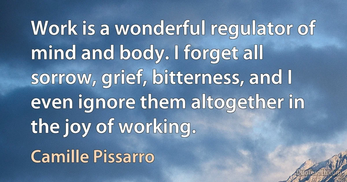 Work is a wonderful regulator of mind and body. I forget all sorrow, grief, bitterness, and I even ignore them altogether in the joy of working. (Camille Pissarro)