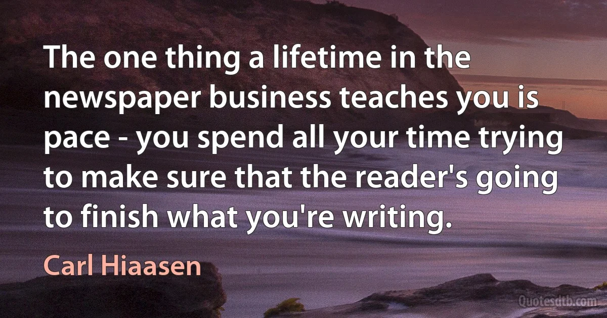 The one thing a lifetime in the newspaper business teaches you is pace - you spend all your time trying to make sure that the reader's going to finish what you're writing. (Carl Hiaasen)