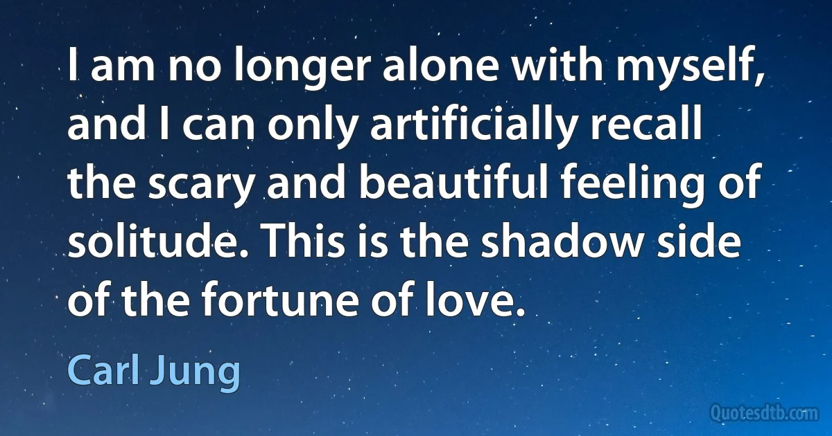 I am no longer alone with myself, and I can only artificially recall the scary and beautiful feeling of solitude. This is the shadow side of the fortune of love. (Carl Jung)