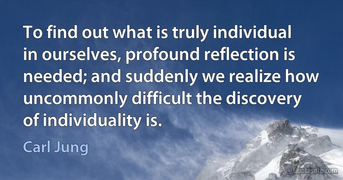 To find out what is truly individual in ourselves, profound reflection is needed; and suddenly we realize how uncommonly difficult the discovery of individuality is. (Carl Jung)