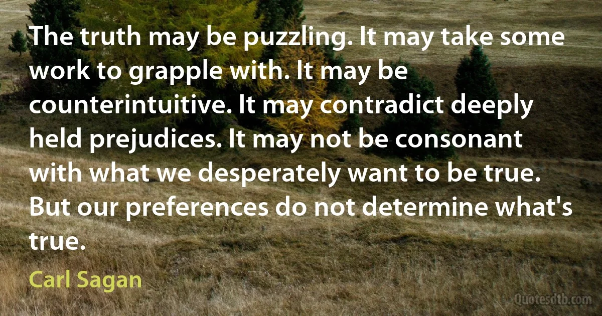 The truth may be puzzling. It may take some work to grapple with. It may be counterintuitive. It may contradict deeply held prejudices. It may not be consonant with what we desperately want to be true. But our preferences do not determine what's true. (Carl Sagan)