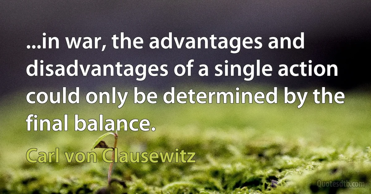 ...in war, the advantages and disadvantages of a single action could only be determined by the final balance. (Carl von Clausewitz)