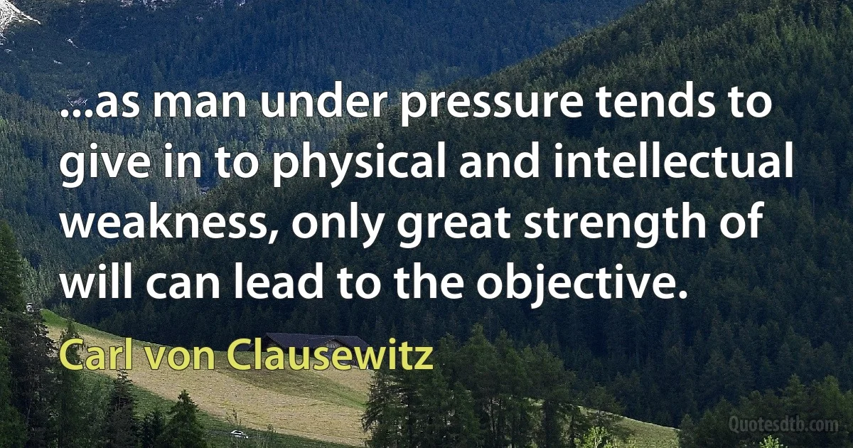 ...as man under pressure tends to give in to physical and intellectual weakness, only great strength of will can lead to the objective. (Carl von Clausewitz)