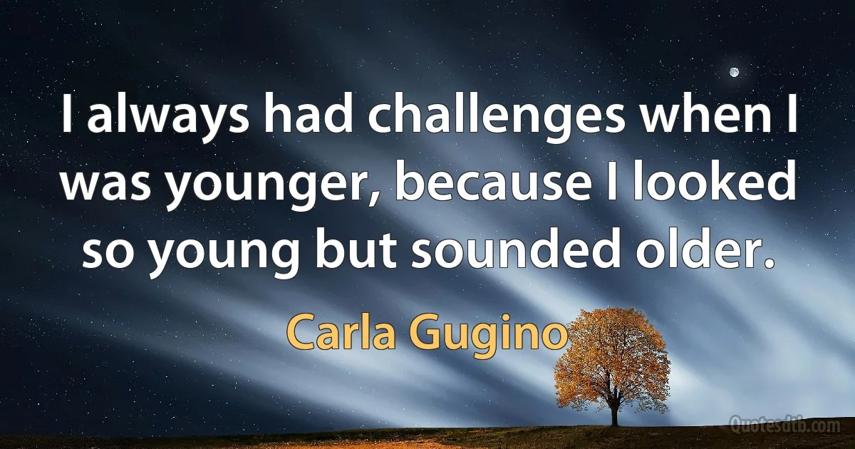 I always had challenges when I was younger, because I looked so young but sounded older. (Carla Gugino)