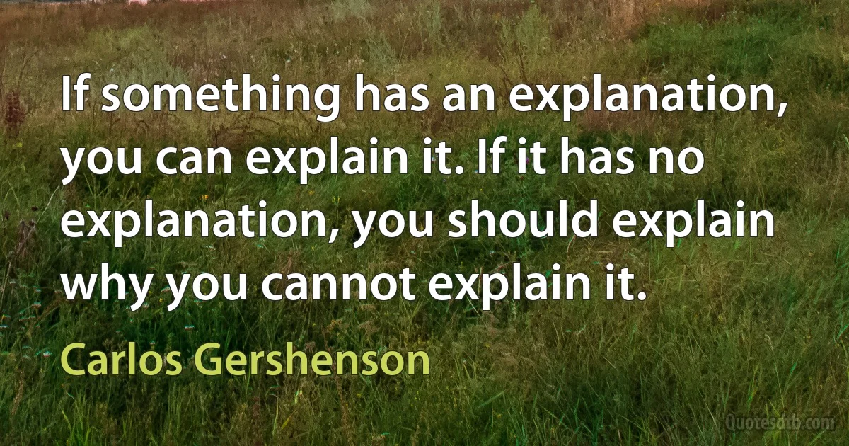 If something has an explanation, you can explain it. If it has no explanation, you should explain why you cannot explain it. (Carlos Gershenson)