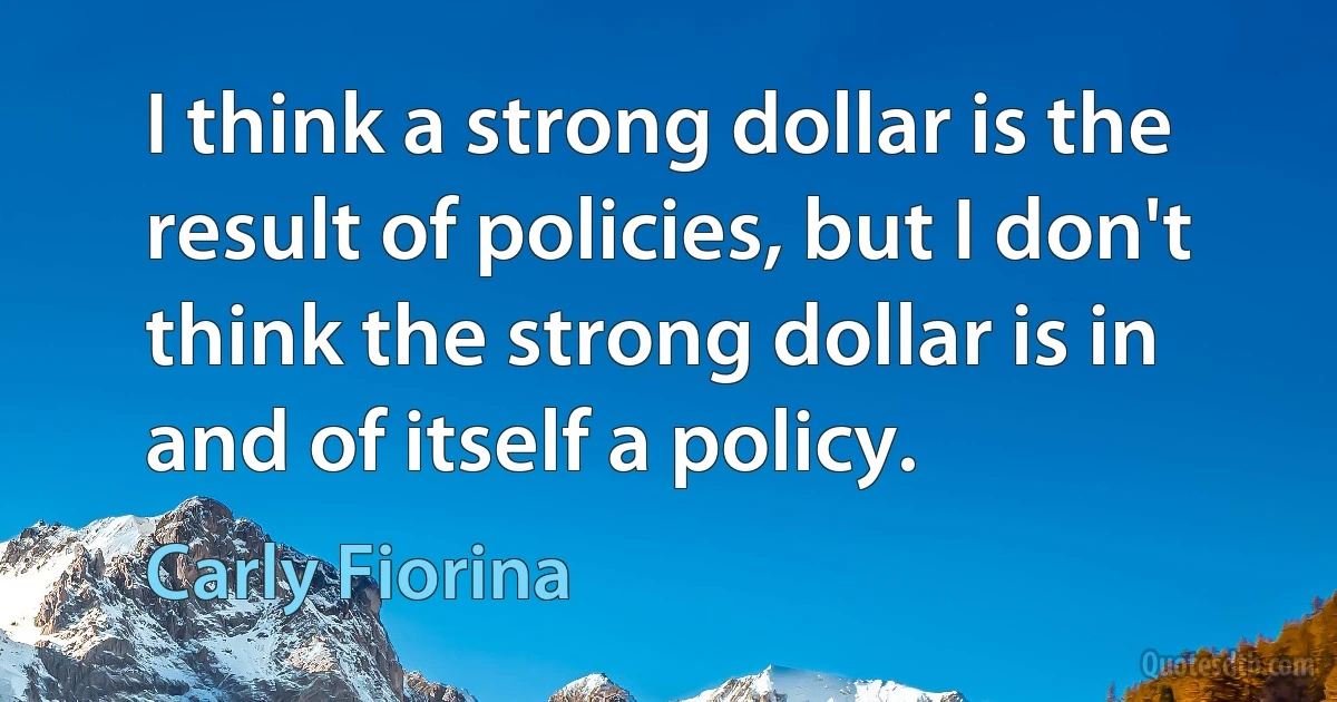 I think a strong dollar is the result of policies, but I don't think the strong dollar is in and of itself a policy. (Carly Fiorina)