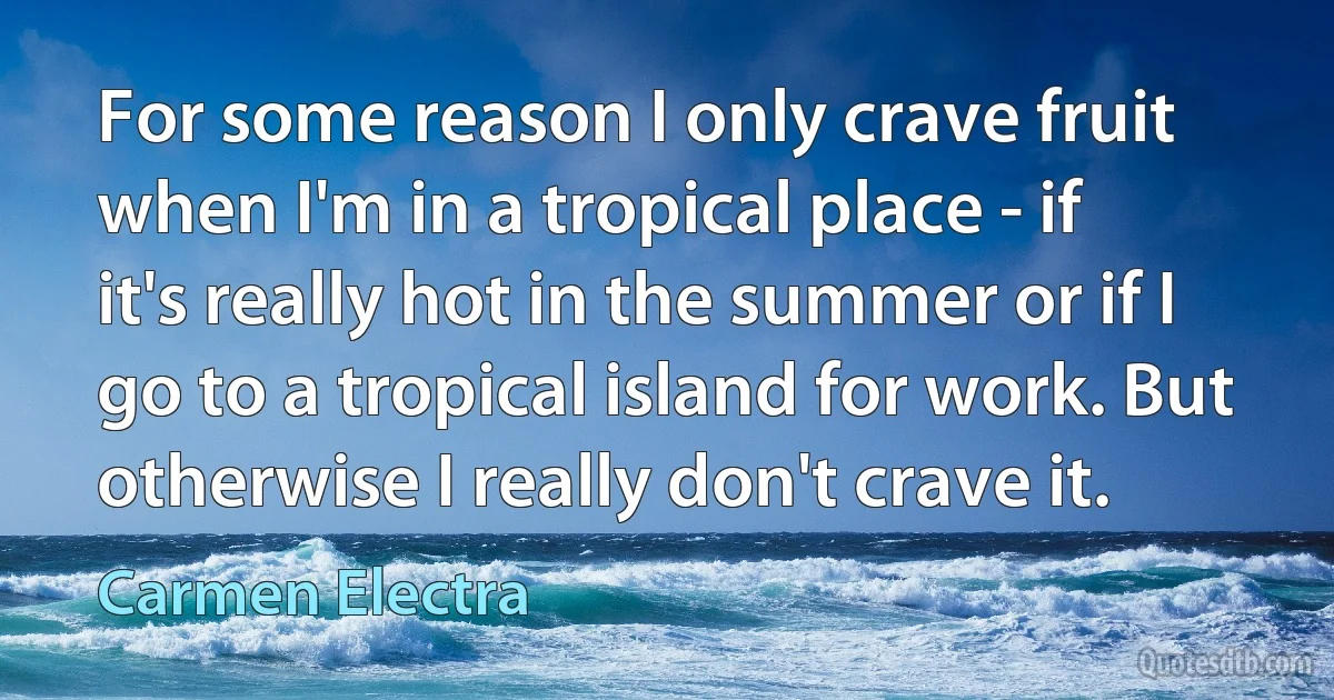 For some reason I only crave fruit when I'm in a tropical place - if it's really hot in the summer or if I go to a tropical island for work. But otherwise I really don't crave it. (Carmen Electra)