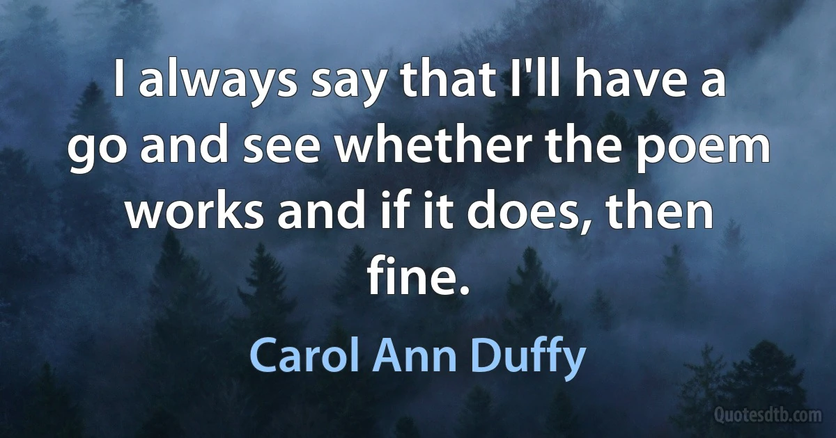 I always say that I'll have a go and see whether the poem works and if it does, then fine. (Carol Ann Duffy)