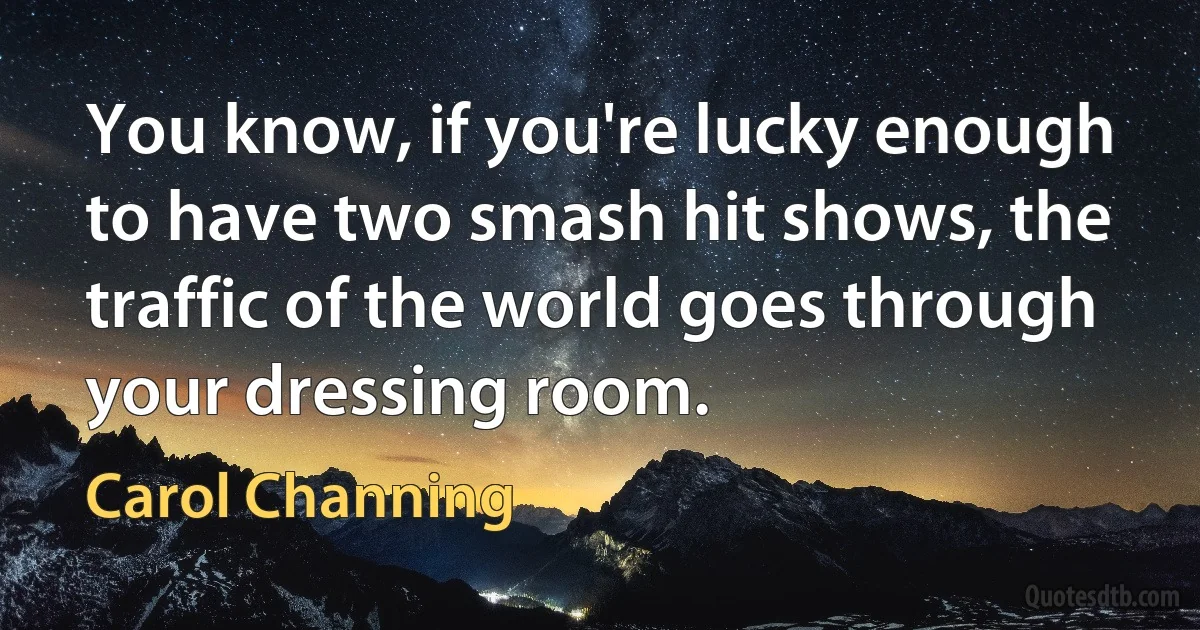 You know, if you're lucky enough to have two smash hit shows, the traffic of the world goes through your dressing room. (Carol Channing)