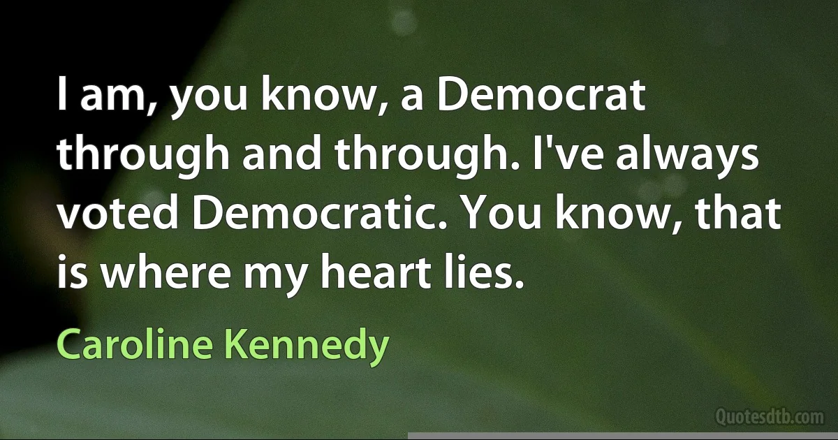 I am, you know, a Democrat through and through. I've always voted Democratic. You know, that is where my heart lies. (Caroline Kennedy)