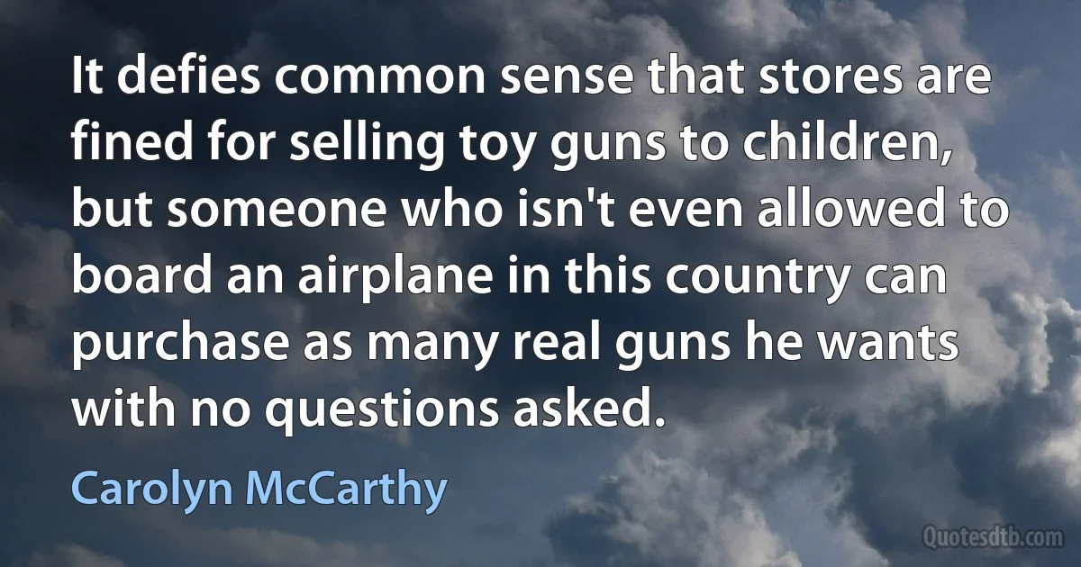 It defies common sense that stores are fined for selling toy guns to children, but someone who isn't even allowed to board an airplane in this country can purchase as many real guns he wants with no questions asked. (Carolyn McCarthy)