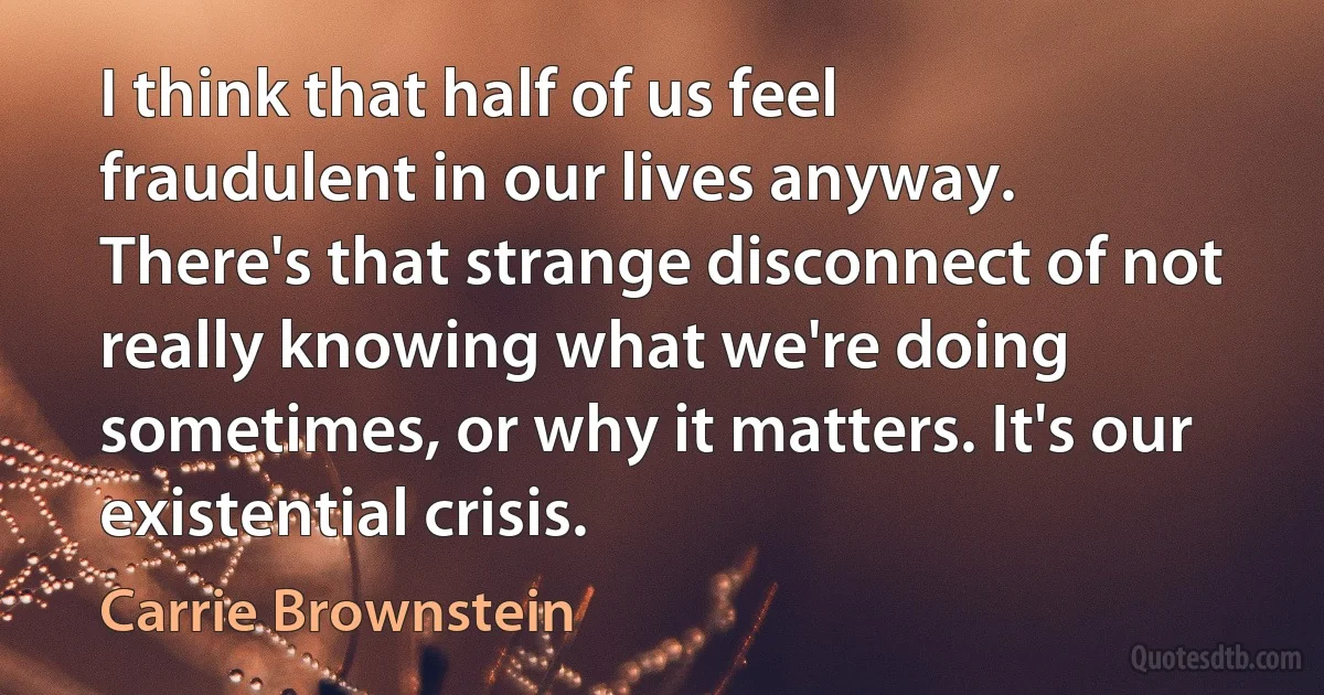 I think that half of us feel fraudulent in our lives anyway. There's that strange disconnect of not really knowing what we're doing sometimes, or why it matters. It's our existential crisis. (Carrie Brownstein)