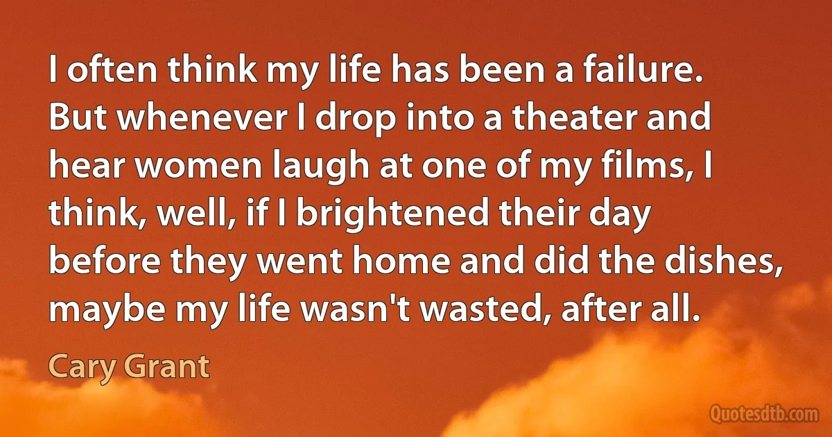 I often think my life has been a failure. But whenever I drop into a theater and hear women laugh at one of my films, I think, well, if I brightened their day before they went home and did the dishes, maybe my life wasn't wasted, after all. (Cary Grant)