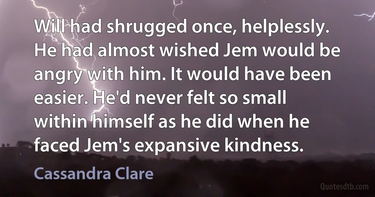 Will had shrugged once, helplessly. He had almost wished Jem would be angry with him. It would have been easier. He'd never felt so small within himself as he did when he faced Jem's expansive kindness. (Cassandra Clare)