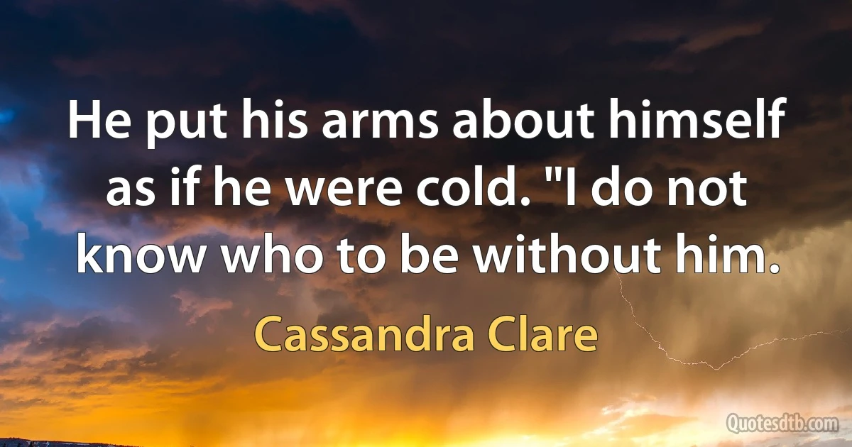 He put his arms about himself as if he were cold. "I do not know who to be without him. (Cassandra Clare)