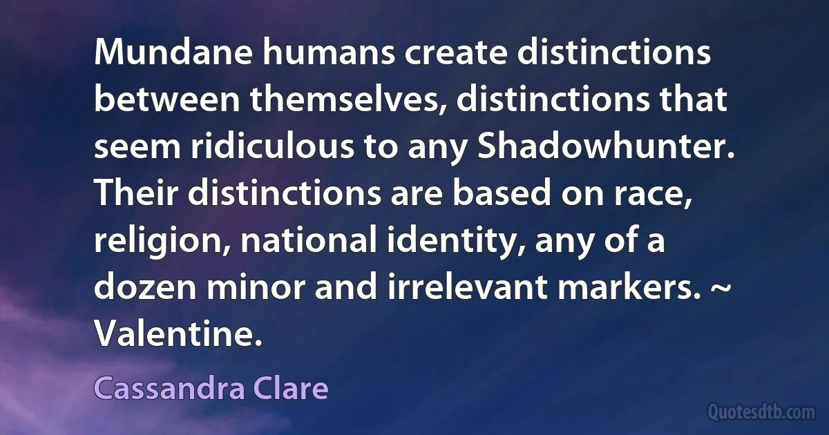 Mundane humans create distinctions between themselves, distinctions that seem ridiculous to any Shadowhunter. Their distinctions are based on race, religion, national identity, any of a dozen minor and irrelevant markers. ~ Valentine. (Cassandra Clare)