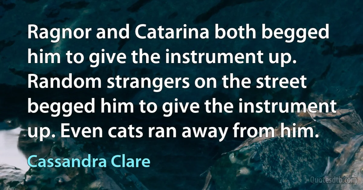 Ragnor and Catarina both begged him to give the instrument up. Random strangers on the street begged him to give the instrument up. Even cats ran away from him. (Cassandra Clare)