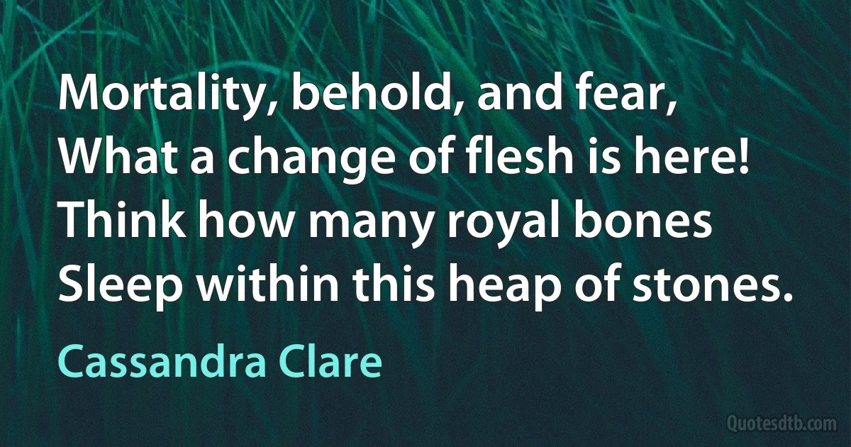 Mortality, behold, and fear,
What a change of flesh is here!
Think how many royal bones
Sleep within this heap of stones. (Cassandra Clare)