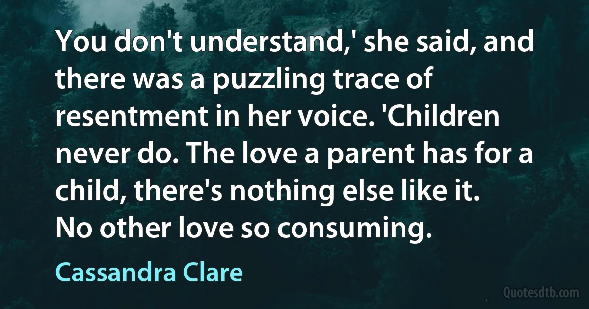 You don't understand,' she said, and there was a puzzling trace of resentment in her voice. 'Children never do. The love a parent has for a child, there's nothing else like it. No other love so consuming. (Cassandra Clare)